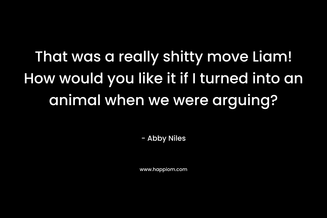 That was a really shitty move Liam! How would you like it if I turned into an animal when we were arguing? – Abby Niles