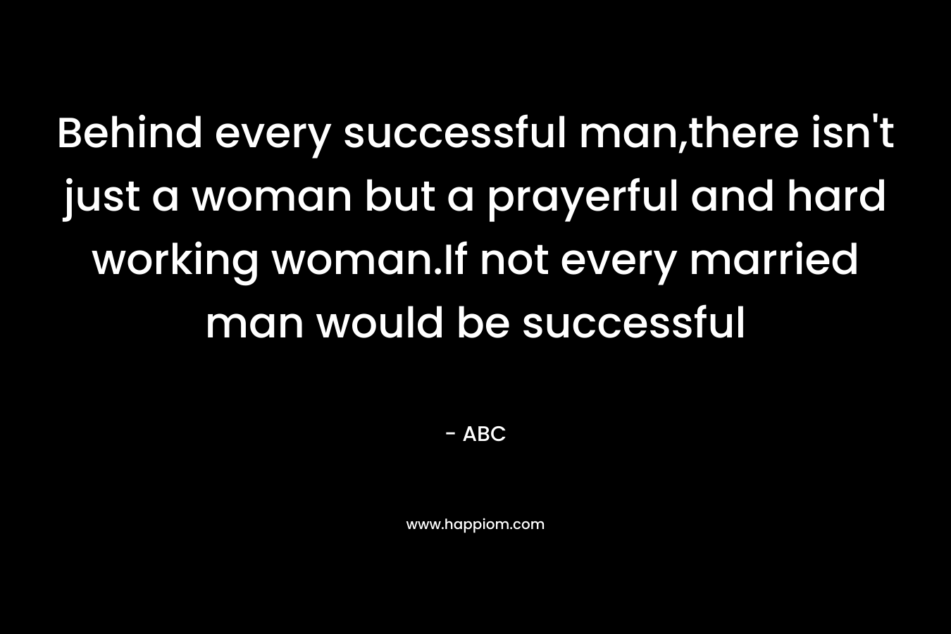 Behind every successful man,there isn't just a woman but a prayerful and hard working woman.If not every married man would be successful