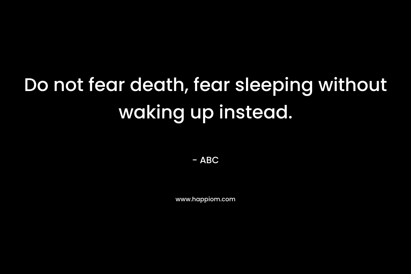 Do not fear death, fear sleeping without waking up instead.