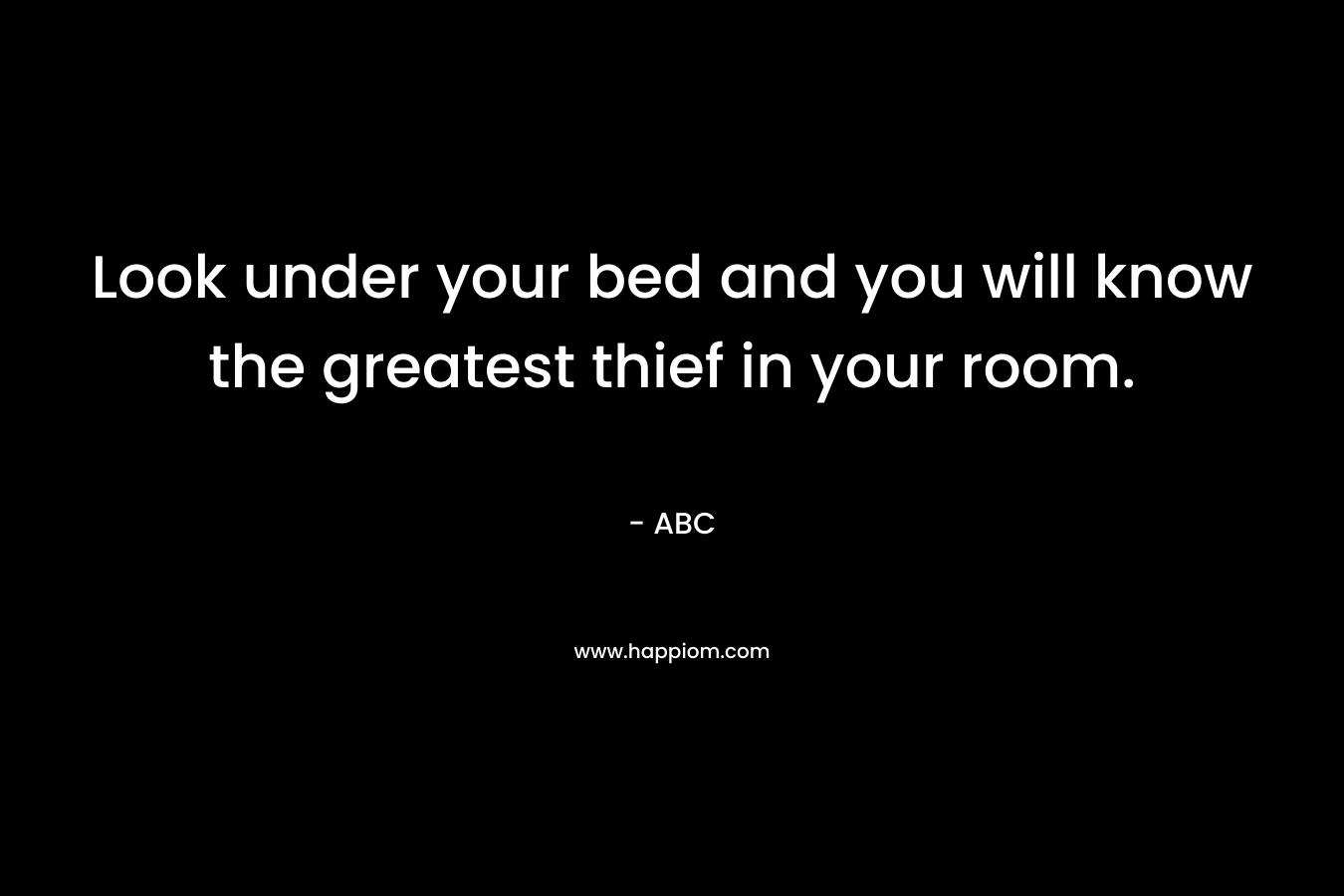 Look under your bed and you will know the greatest thief in your room.