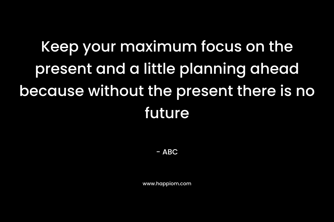 Keep your maximum focus on the present and a little planning ahead because without the present there is no future