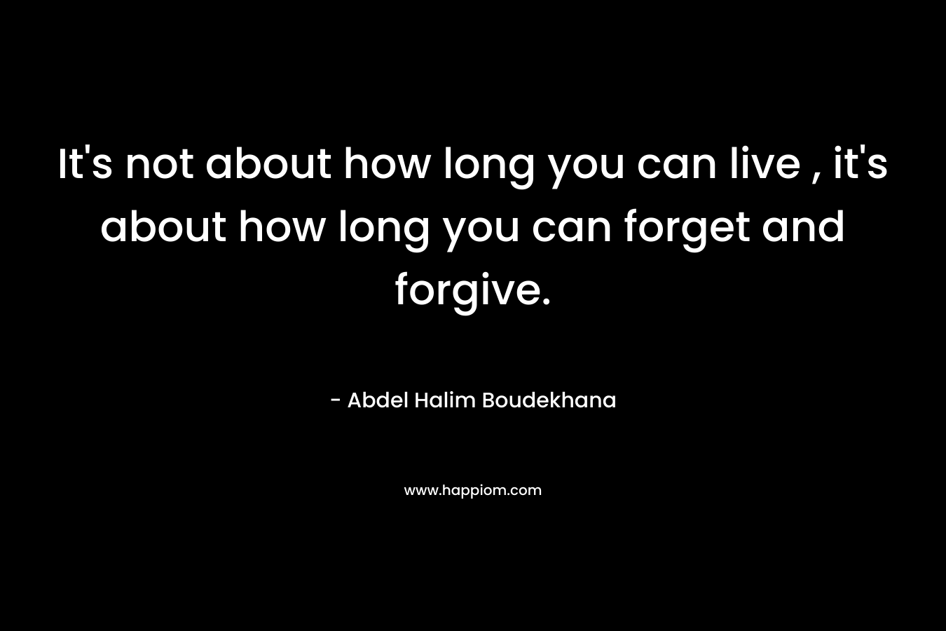 It’s not about how long you can live , it’s about how long you can forget and forgive. – Abdel Halim Boudekhana