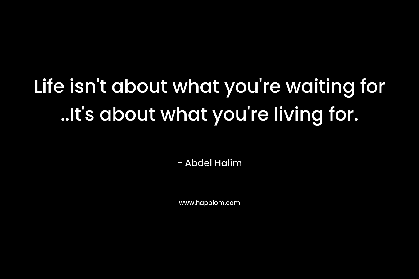 Life isn’t about what you’re waiting for ..It’s about what you’re living for. – Abdel Halim