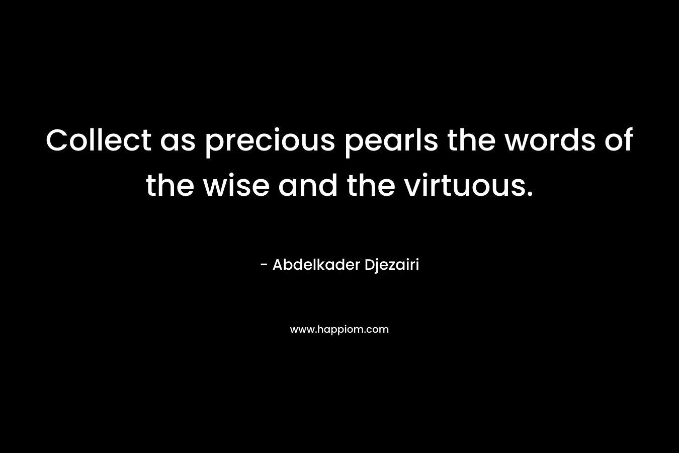 Collect as precious pearls the words of the wise and the virtuous. – Abdelkader Djezairi