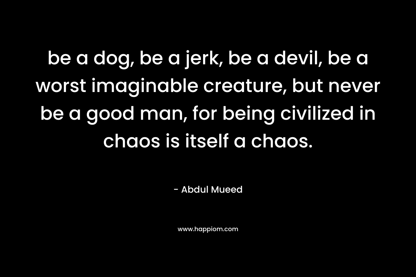 be a dog, be a jerk, be a devil, be a worst imaginable creature, but never be a good man, for being civilized in chaos is itself a chaos. – Abdul Mueed