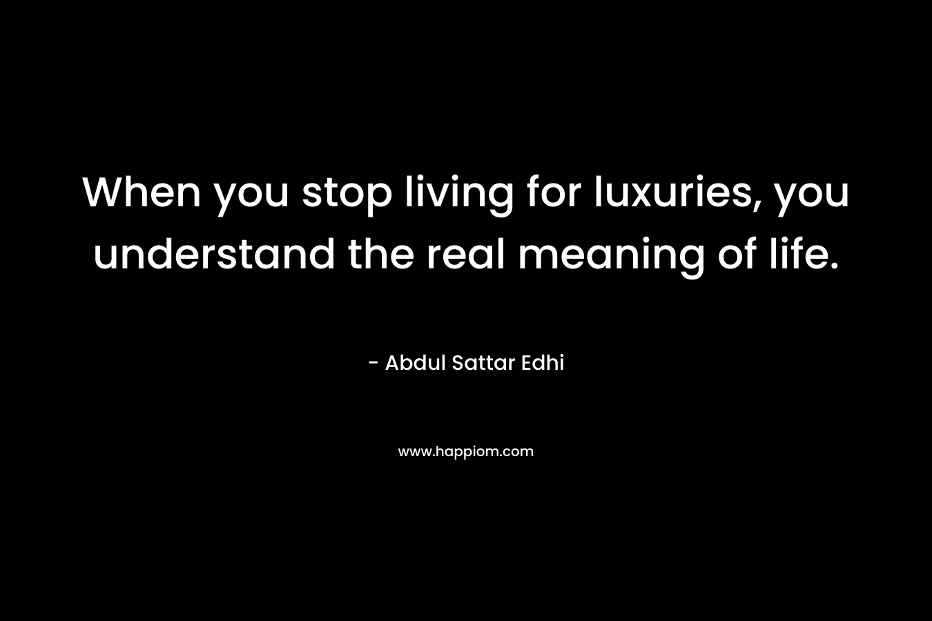 When you stop living for luxuries, you understand the real meaning of life. – Abdul Sattar Edhi