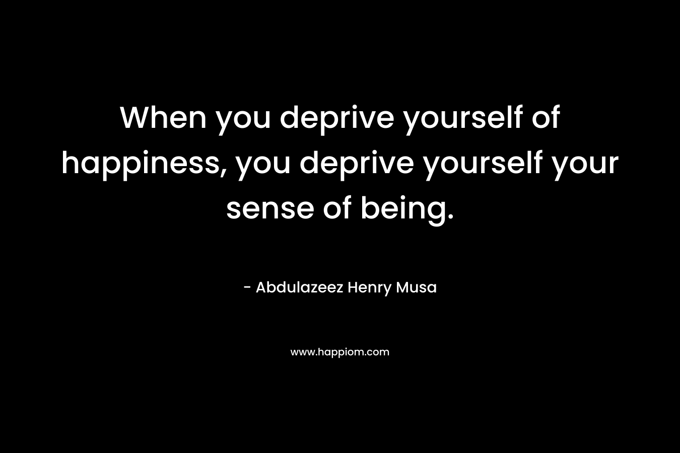 When you deprive yourself of happiness, you deprive yourself your sense of being.