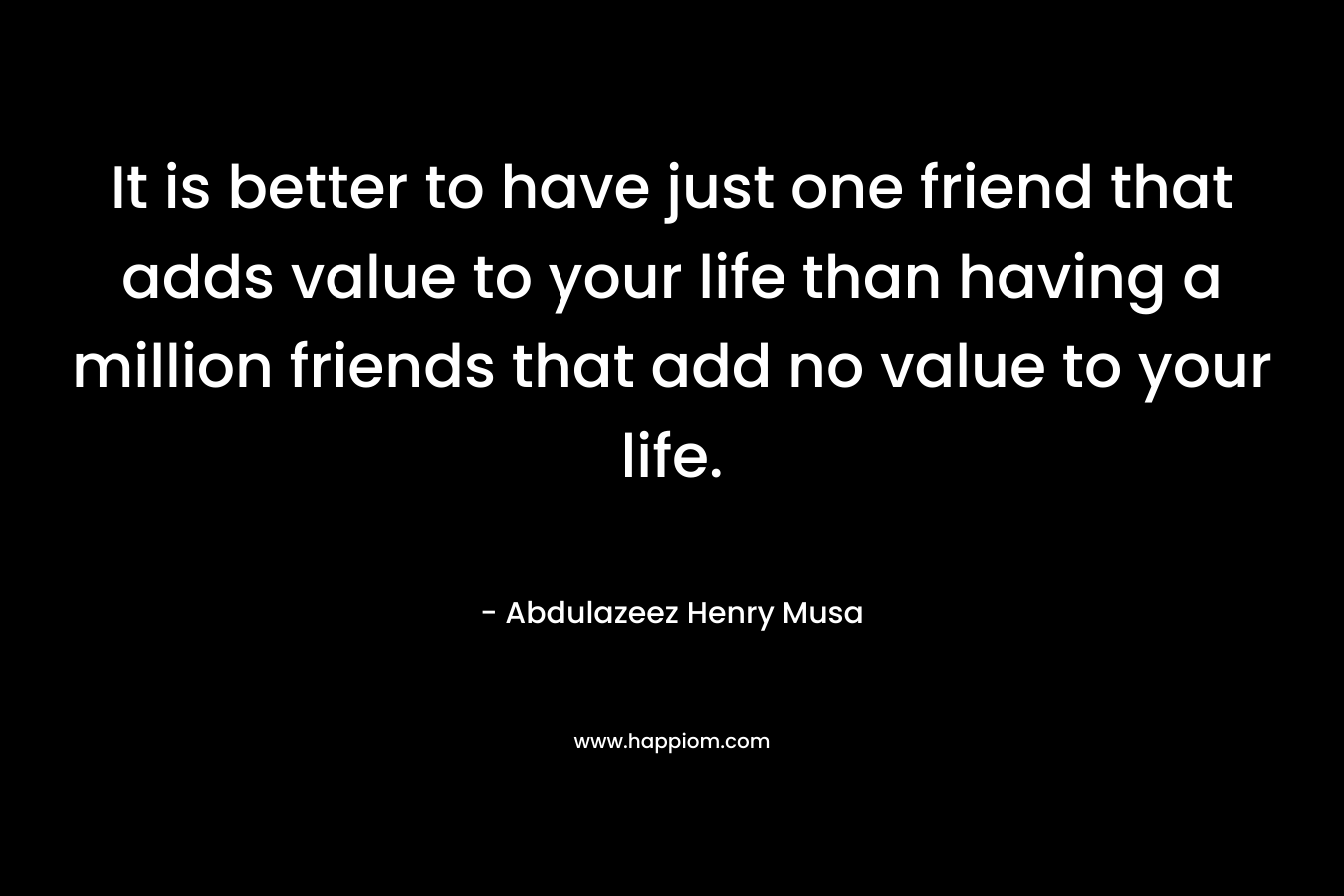 It is better to have just one friend that adds value to your life than having a million friends that add no value to your life. – Abdulazeez Henry Musa