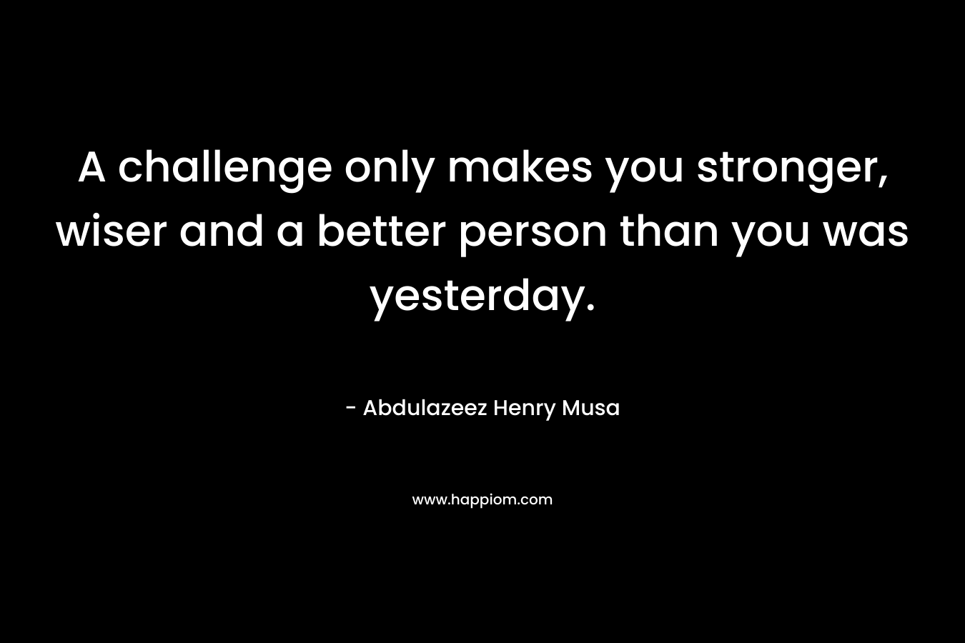 A challenge only makes you stronger, wiser and a better person than you was yesterday.