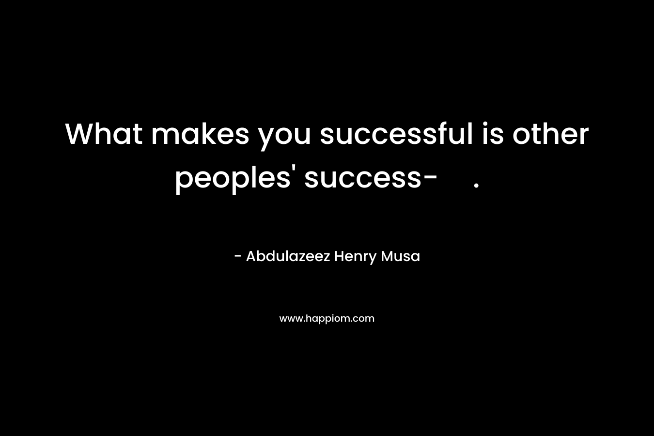What makes you successful is other peoples' success-.