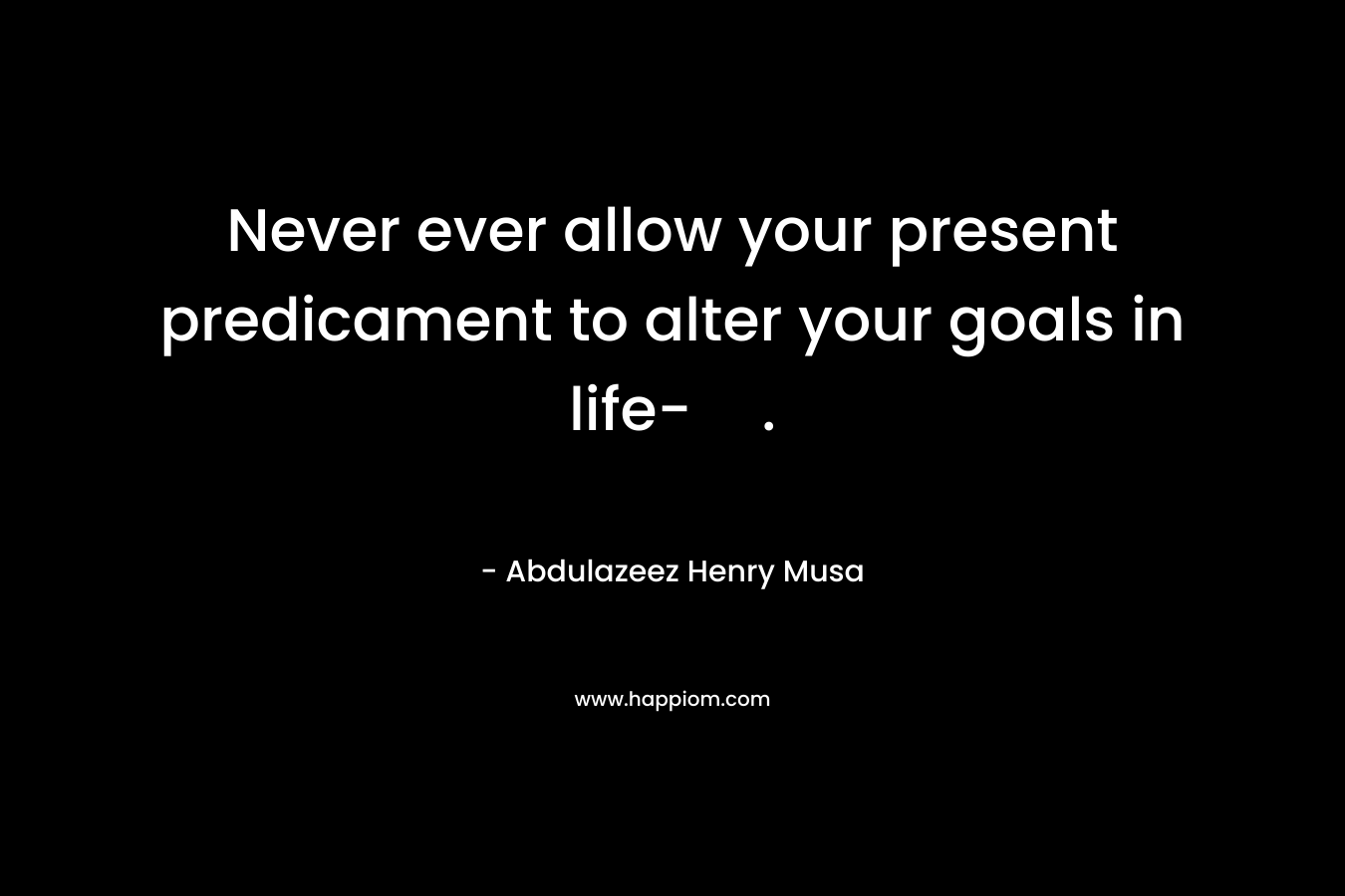 Never ever allow your present predicament to alter your goals in life-. – Abdulazeez Henry Musa