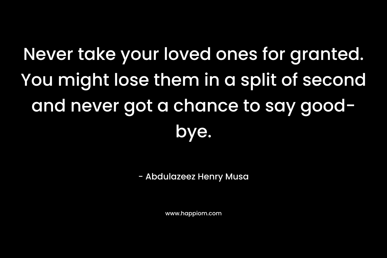 Never take your loved ones for granted. You might lose them in a split of second and never got a chance to say good-bye.