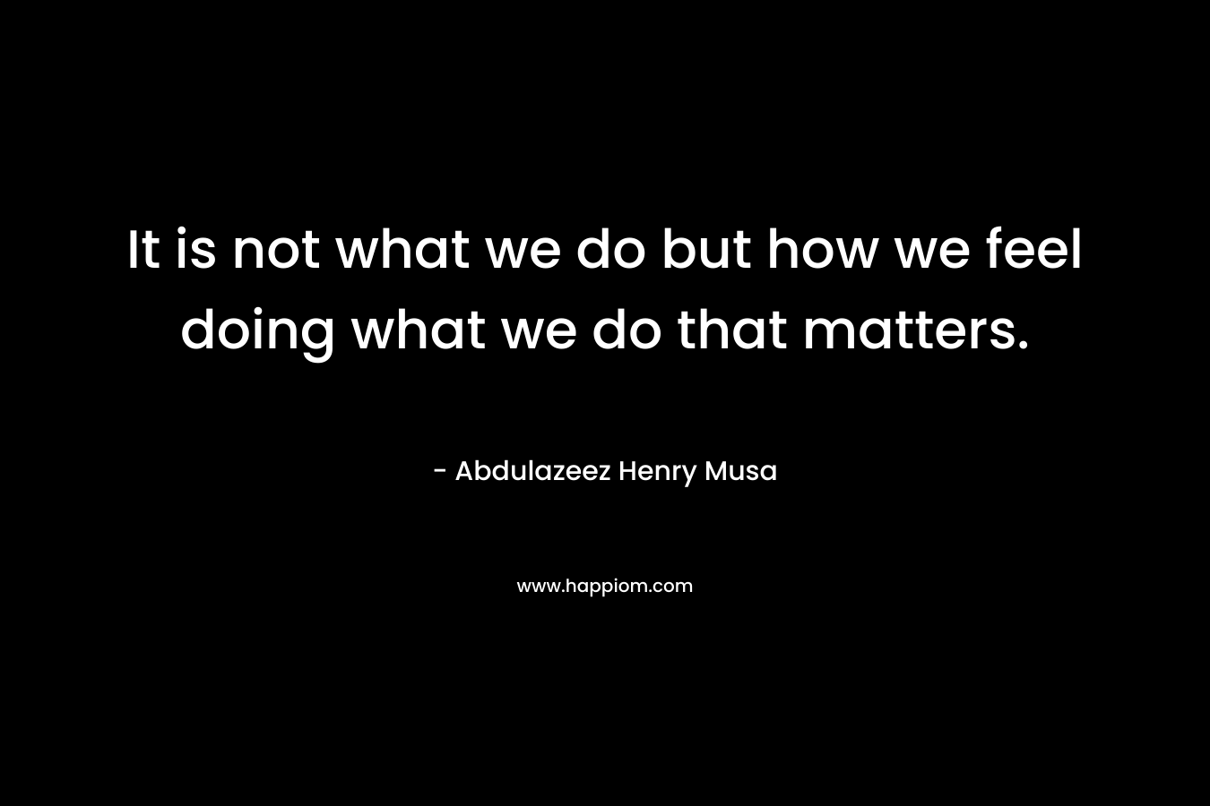 It is not what we do but how we feel doing what we do that matters.