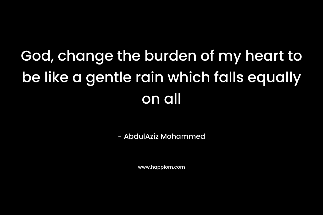 God, change the burden of my heart to be like a gentle rain which falls equally on all – AbdulAziz Mohammed