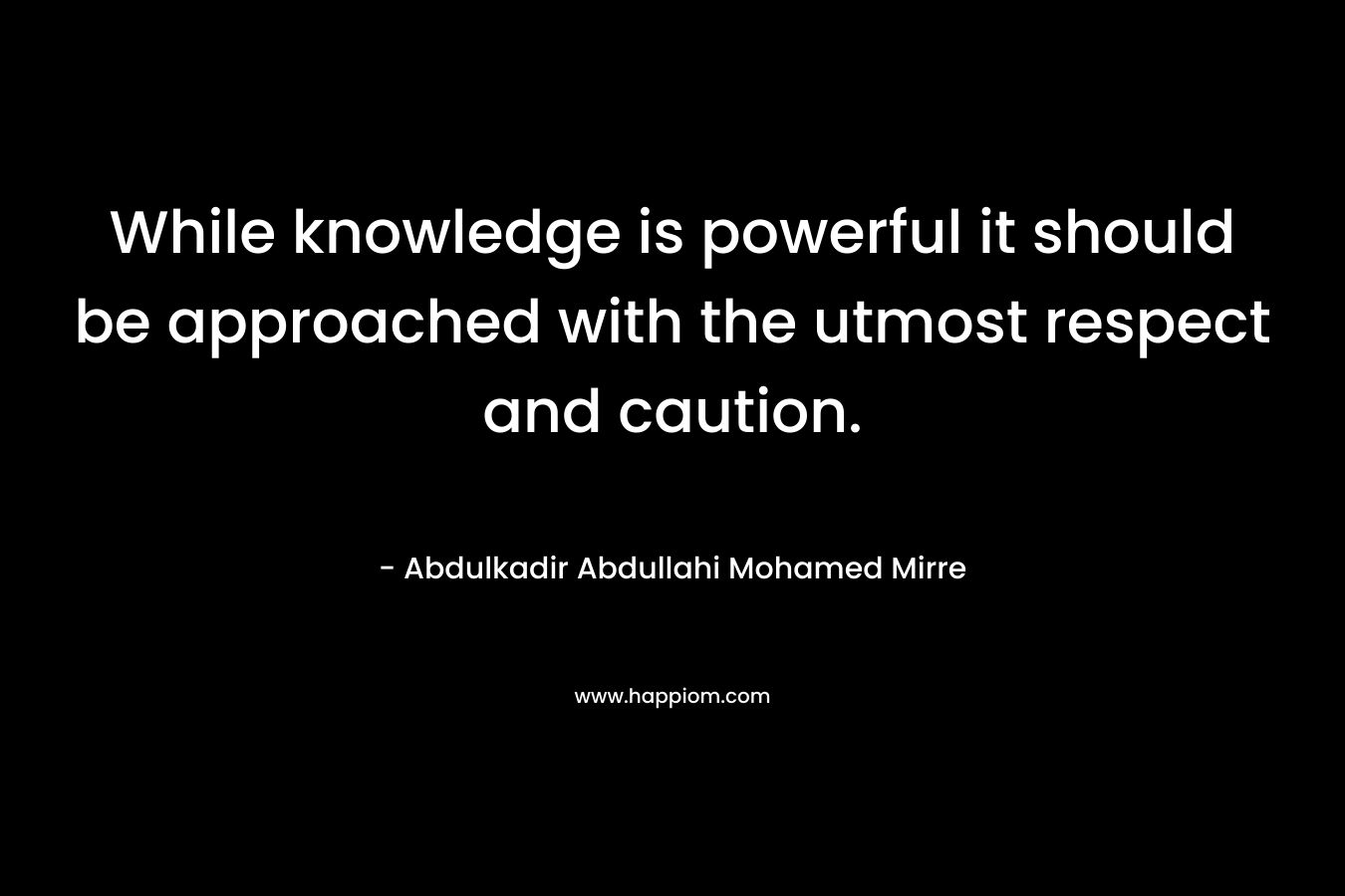 While knowledge is powerful it should be approached with the utmost respect and caution. – Abdulkadir Abdullahi Mohamed Mirre