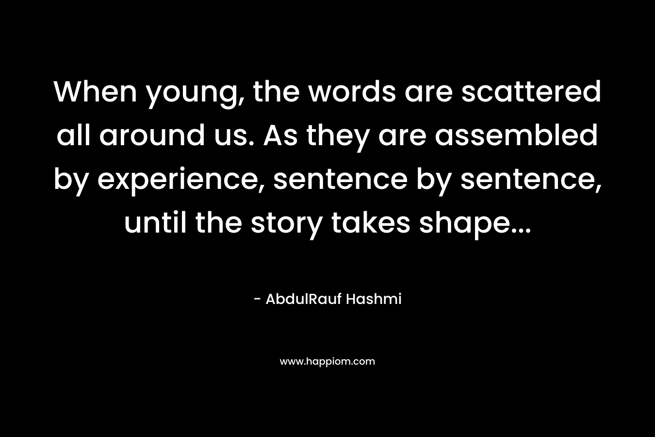 When young, the words are scattered all around us. As they are assembled by experience, sentence by sentence, until the story takes shape… – AbdulRauf Hashmi