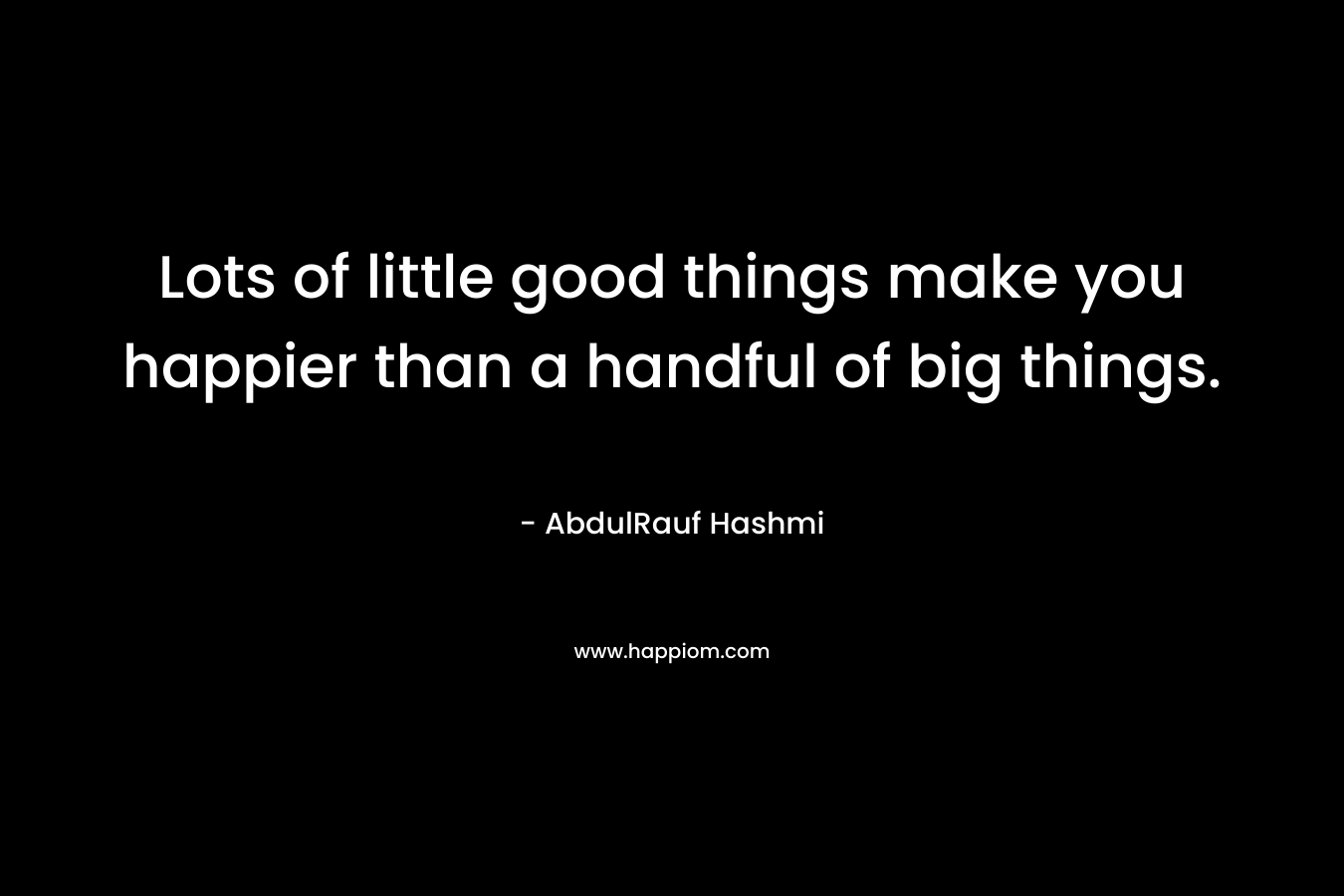 Lots of little good things make you happier than a handful of big things. – AbdulRauf Hashmi