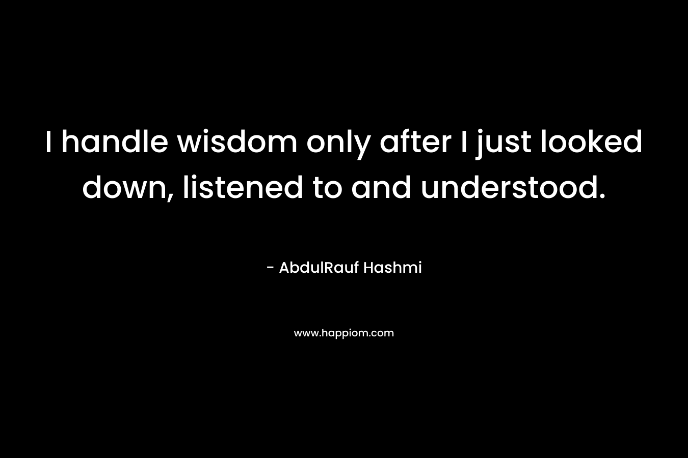 I handle wisdom only after I just looked down, listened to and understood. – AbdulRauf Hashmi