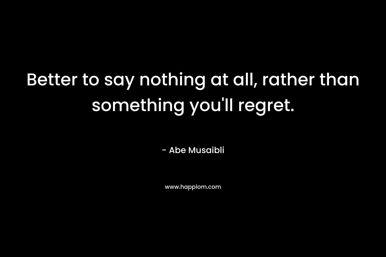 Better to say nothing at all, rather than something you’ll regret. – Abe Musaibli
