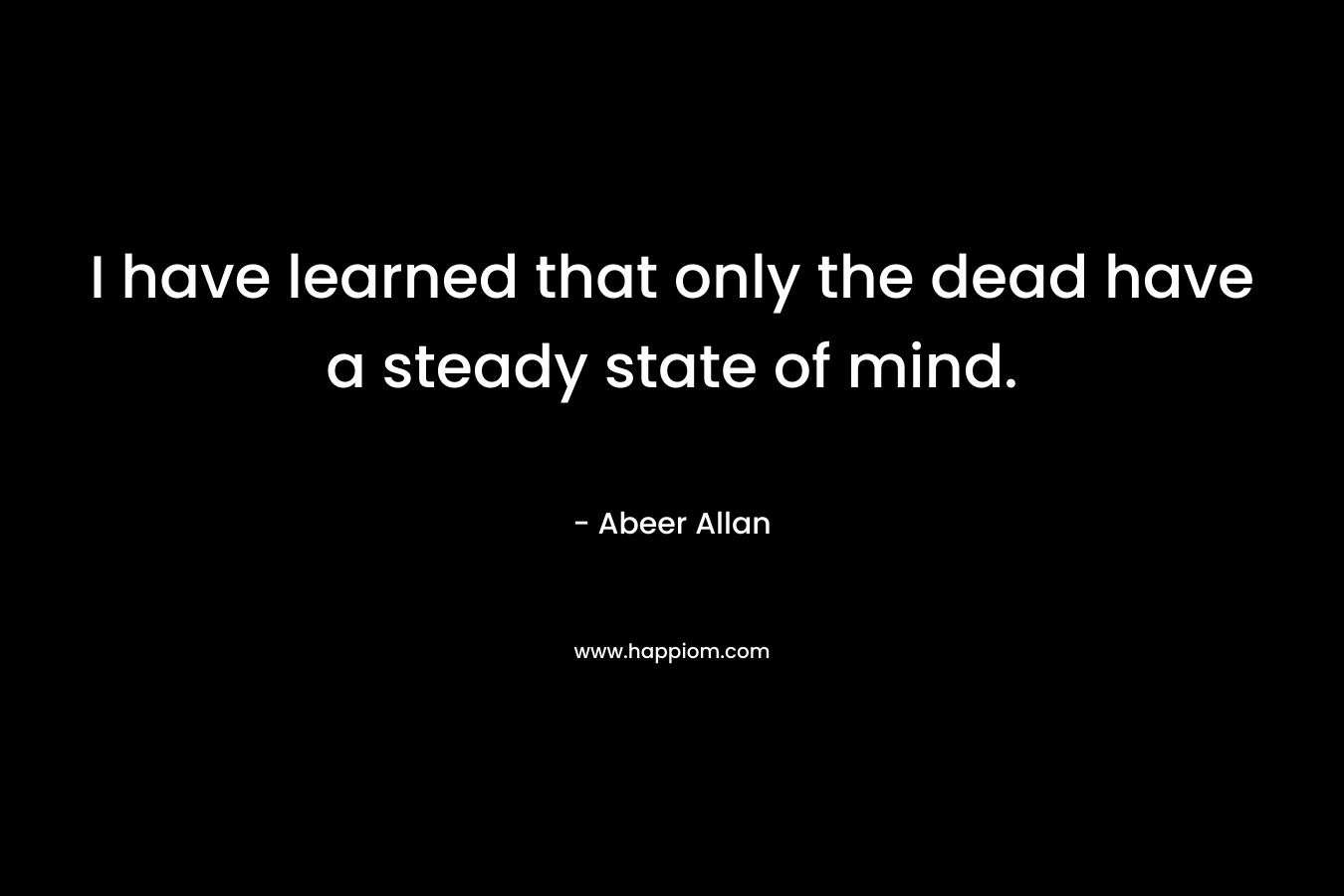 I have learned that only the dead have a steady state of mind.