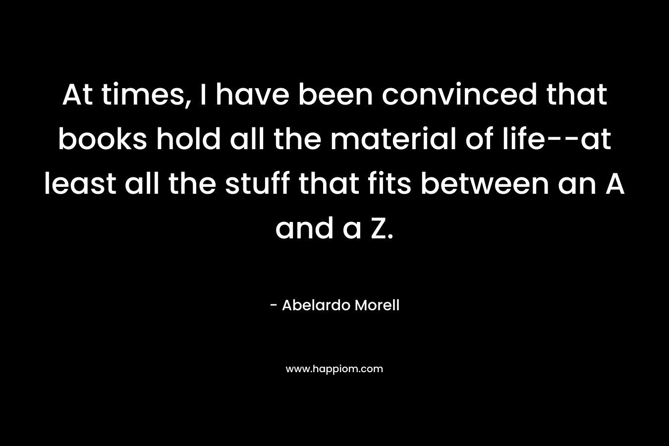 At times, I have been convinced that books hold all the material of life--at least all the stuff that fits between an A and a Z.
