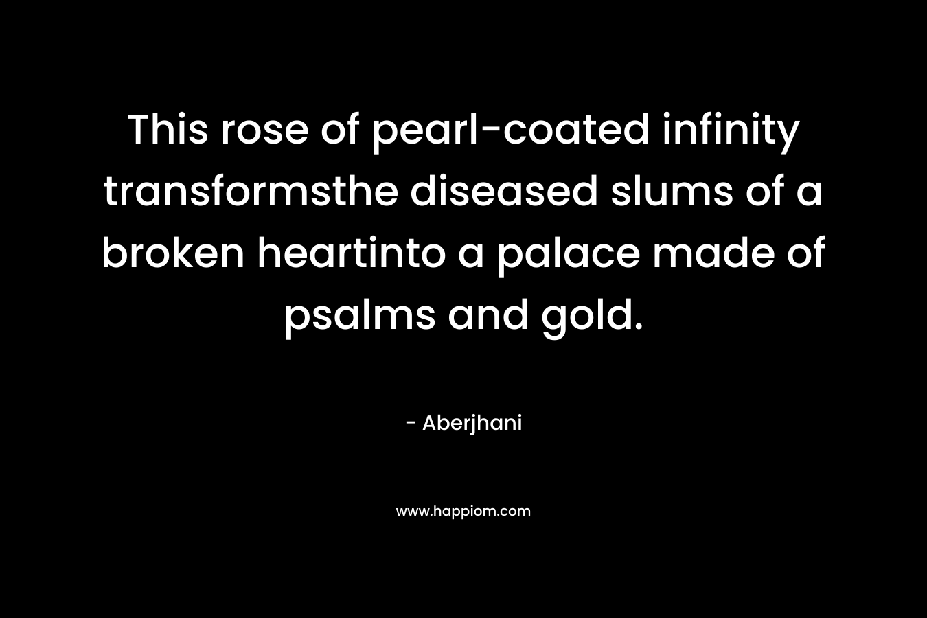 This rose of pearl-coated infinity transformsthe diseased slums of a broken heartinto a palace made of psalms and gold. – Aberjhani