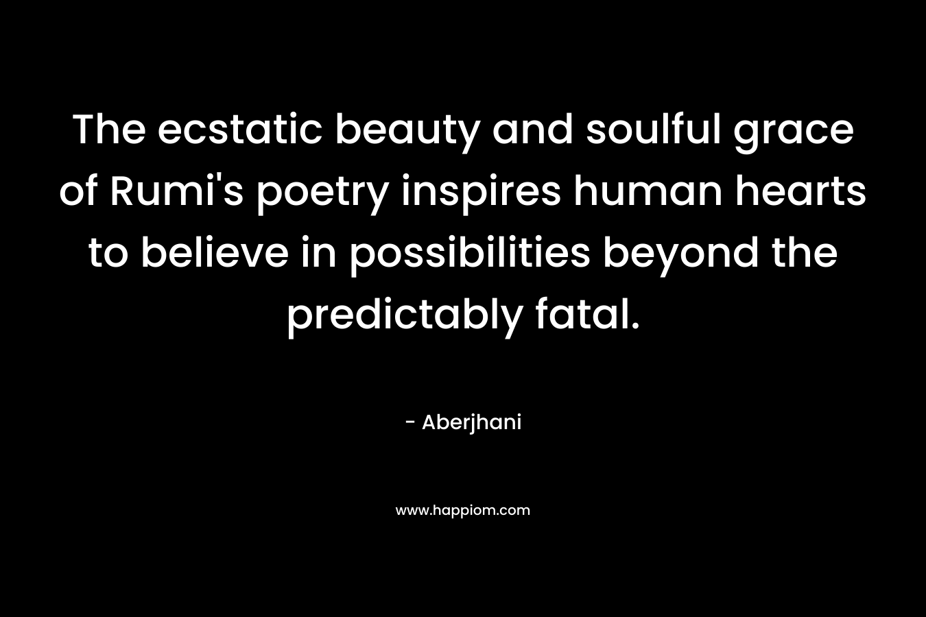The ecstatic beauty and soulful grace of Rumi’s poetry inspires human hearts to believe in possibilities beyond the predictably fatal. – Aberjhani