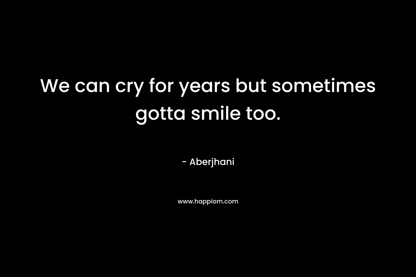We can cry for years but sometimes gotta smile too. – Aberjhani