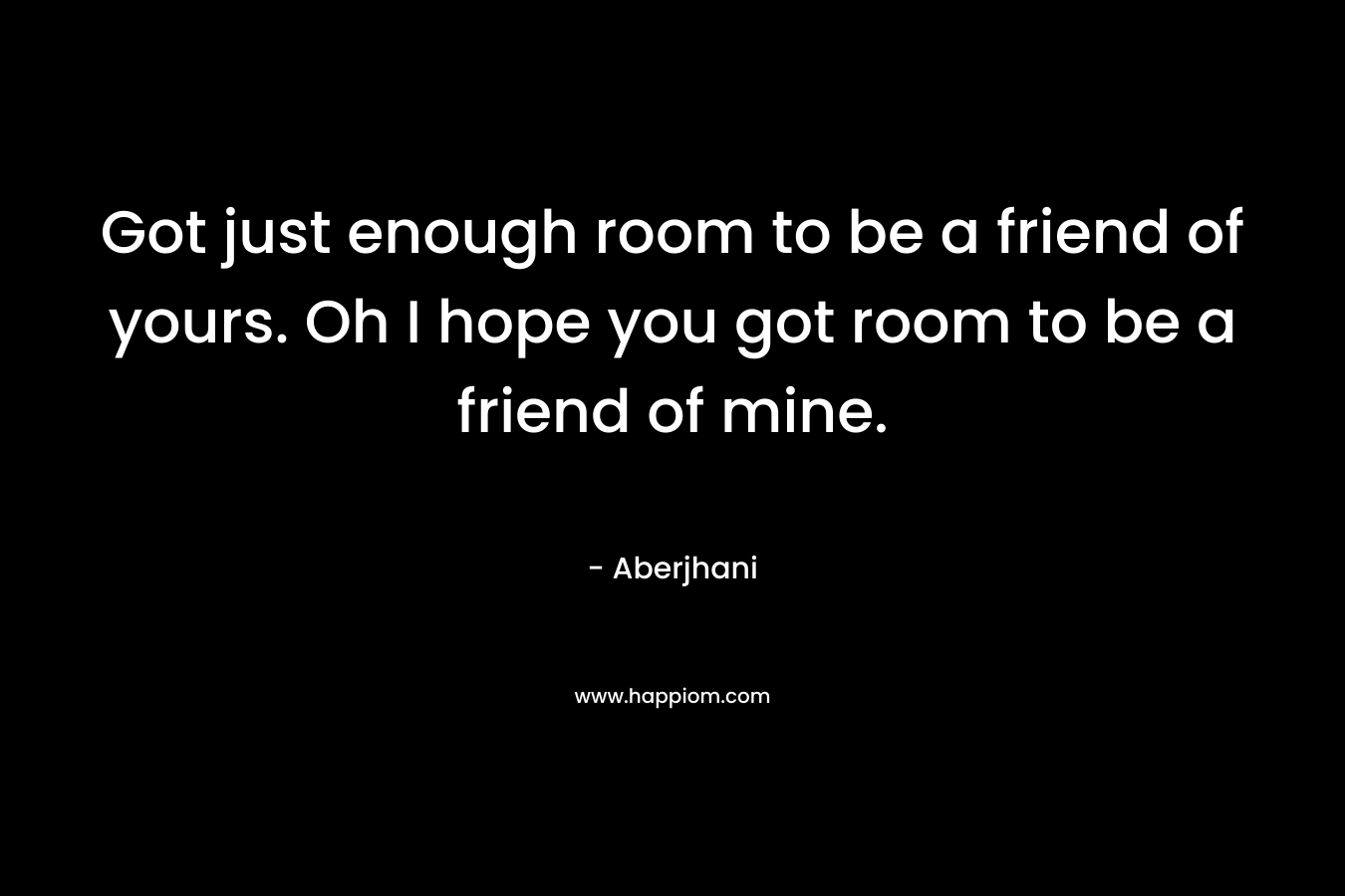 Got just enough room to be a friend of yours. Oh I hope you got room to be a friend of mine. – Aberjhani