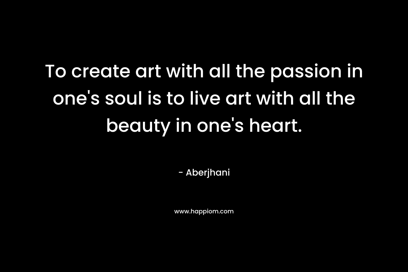 To create art with all the passion in one's soul is to live art with all the beauty in one's heart.