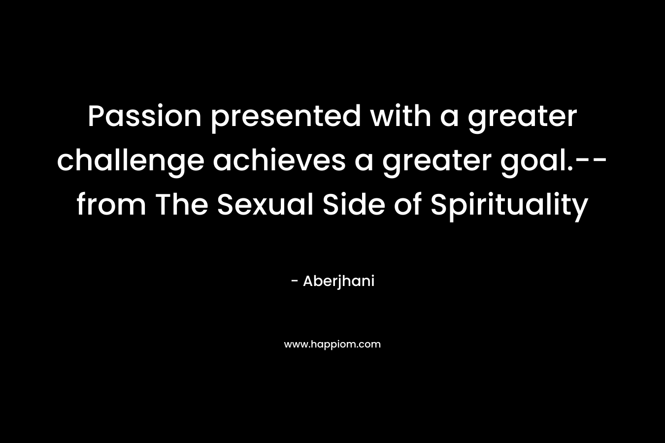 Passion presented with a greater challenge achieves a greater goal.-- from The Sexual Side of Spirituality