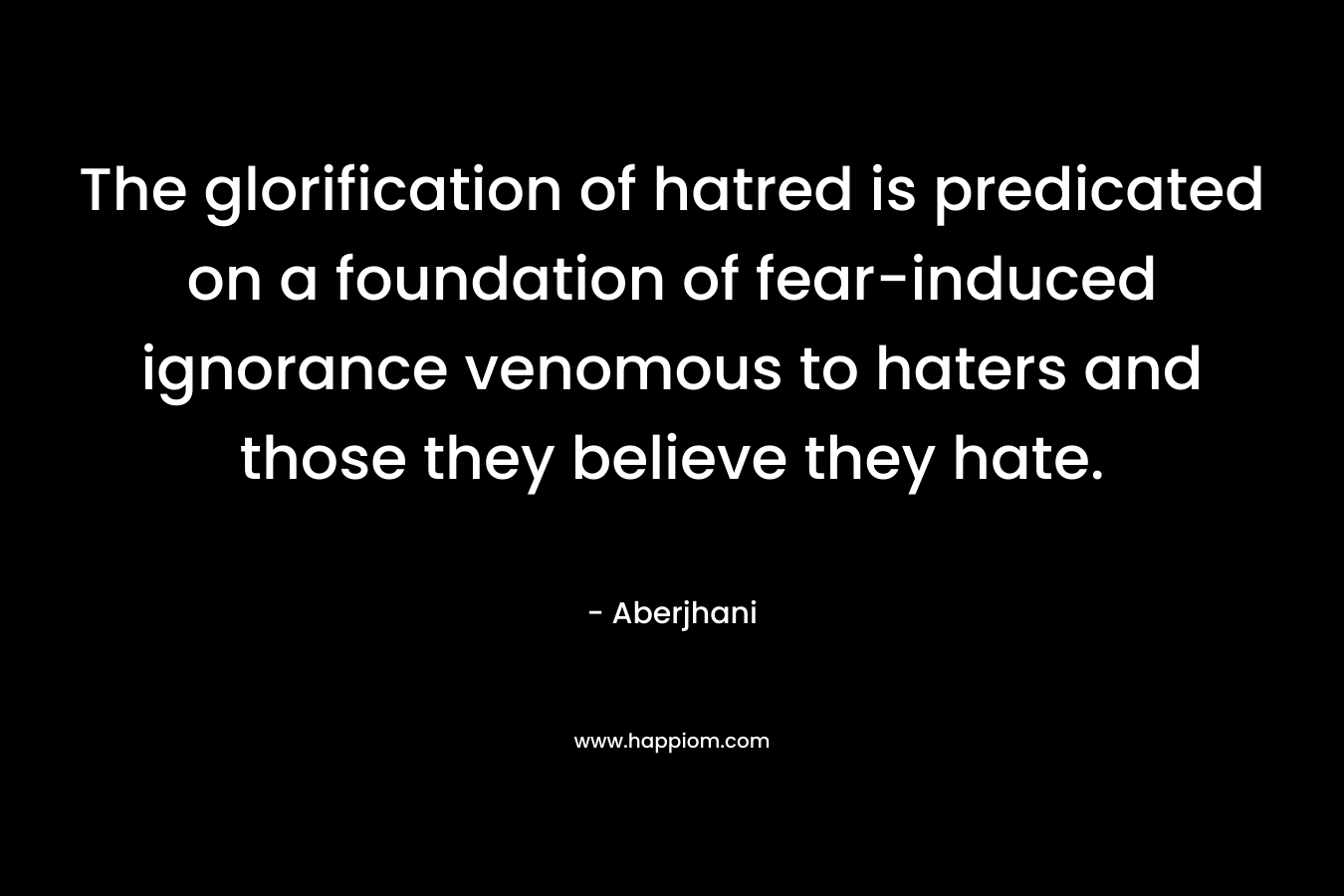 The glorification of hatred is predicated on a foundation of fear-induced ignorance venomous to haters and those they believe they hate. – Aberjhani