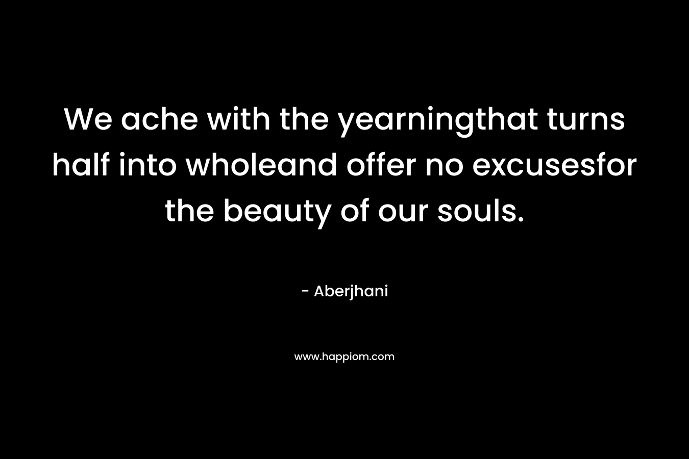 We ache with the yearningthat turns half into wholeand offer no excusesfor the beauty of our souls. – Aberjhani