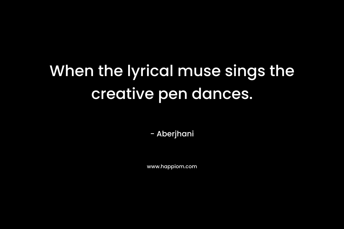 When the lyrical muse sings the creative pen dances. – Aberjhani