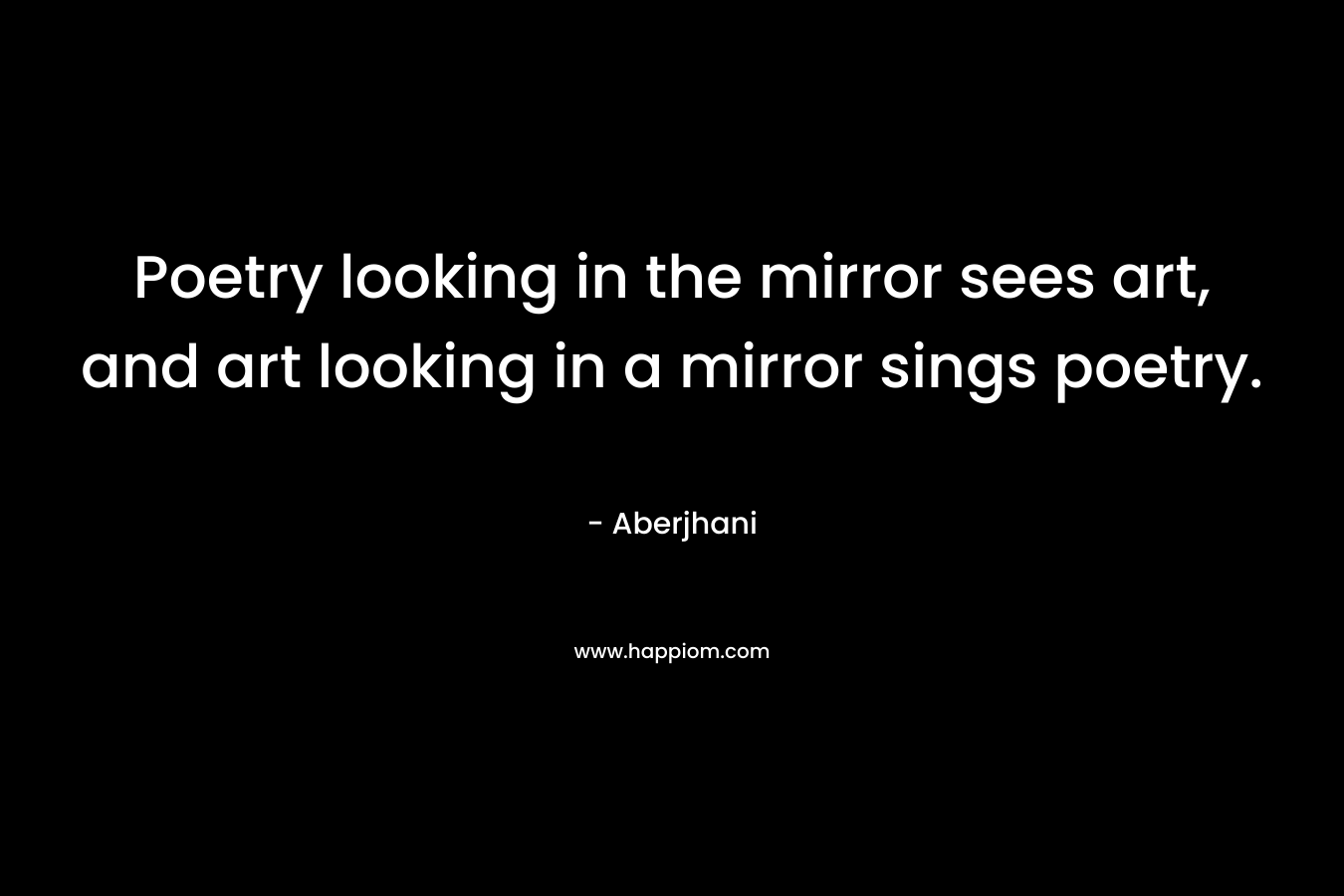 Poetry looking in the mirror sees art, and art looking in a mirror sings poetry.