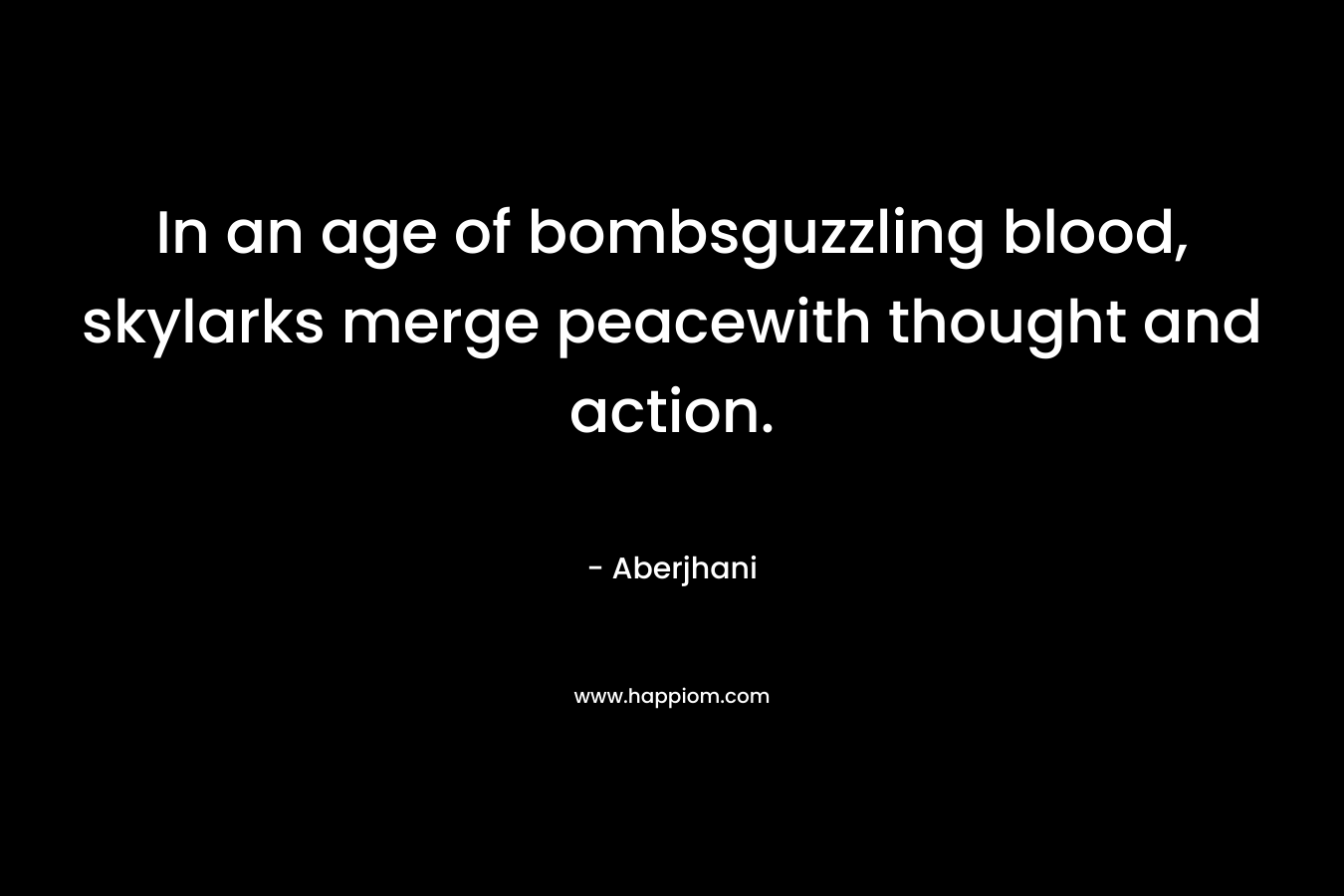In an age of bombsguzzling blood, skylarks merge peacewith thought and action. – Aberjhani