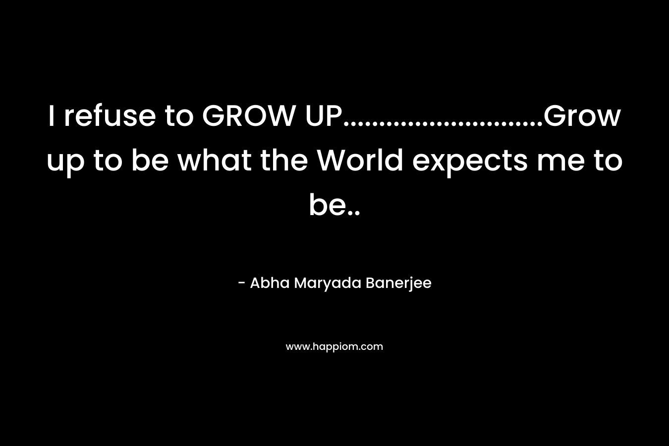 I refuse to GROW UP............................Grow up to be what the World expects me to be..