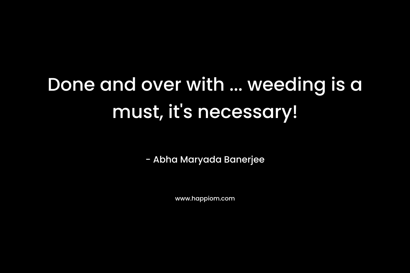 Done and over with … weeding is a must, it’s necessary! – Abha Maryada Banerjee
