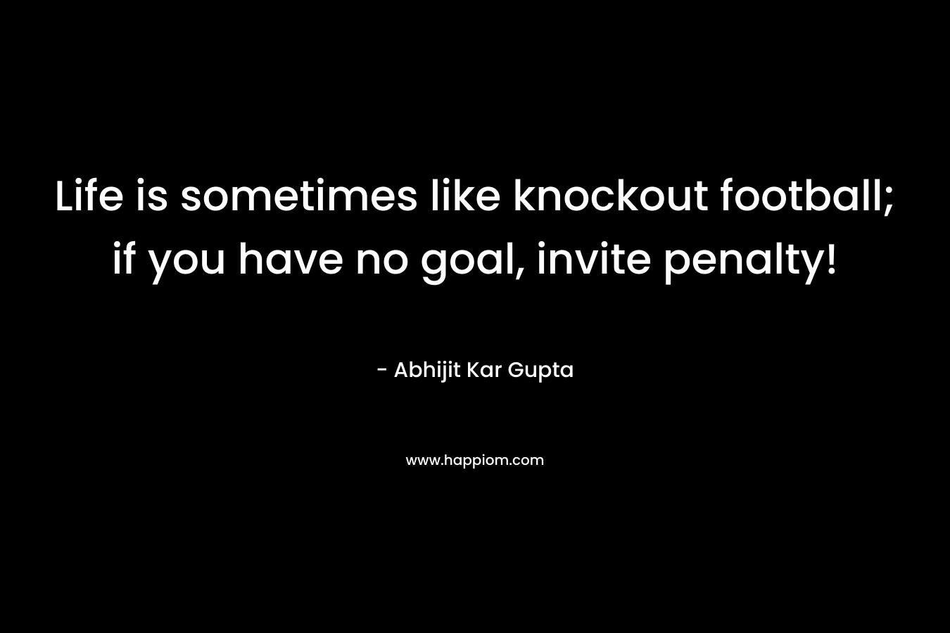 Life is sometimes like knockout football; if you have no goal, invite penalty! – Abhijit Kar Gupta