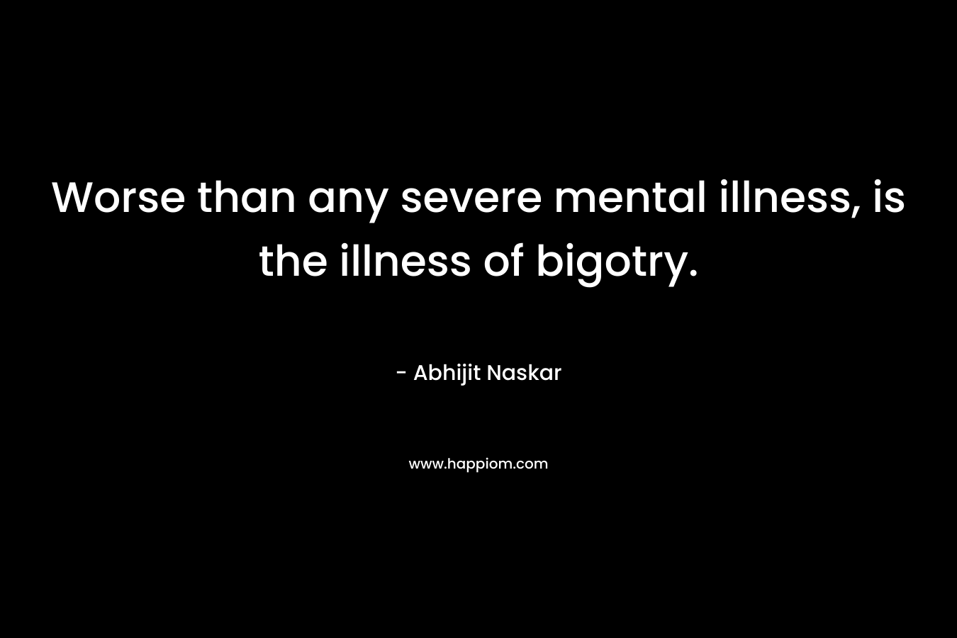Worse than any severe mental illness, is the illness of bigotry. – Abhijit Naskar