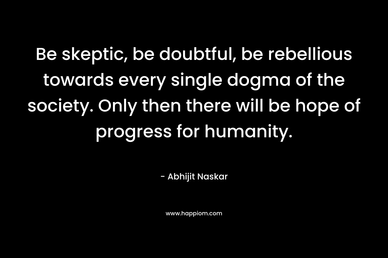 Be skeptic, be doubtful, be rebellious towards every single dogma of the society. Only then there will be hope of progress for humanity. – Abhijit Naskar