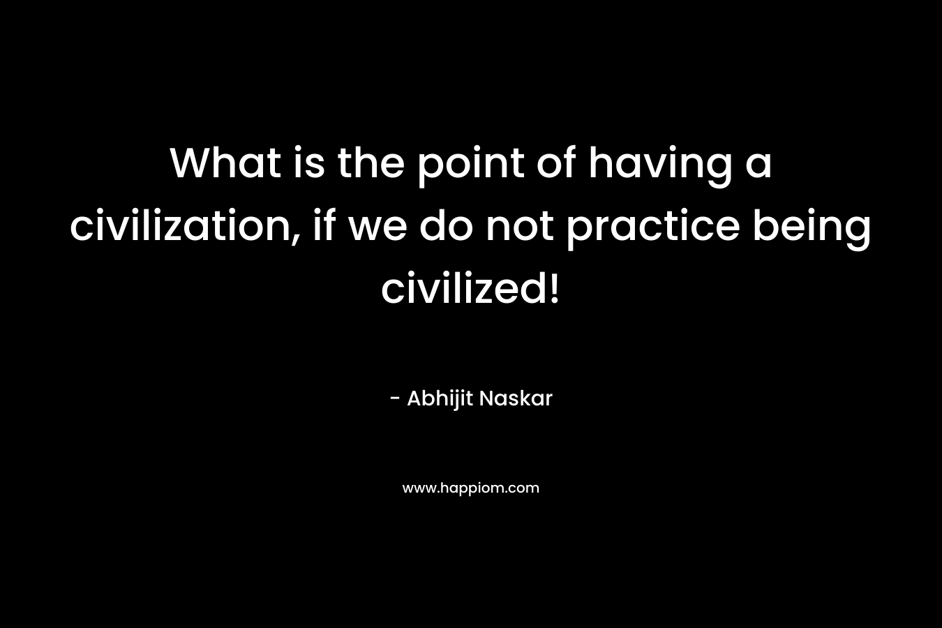 What is the point of having a civilization, if we do not practice being civilized!