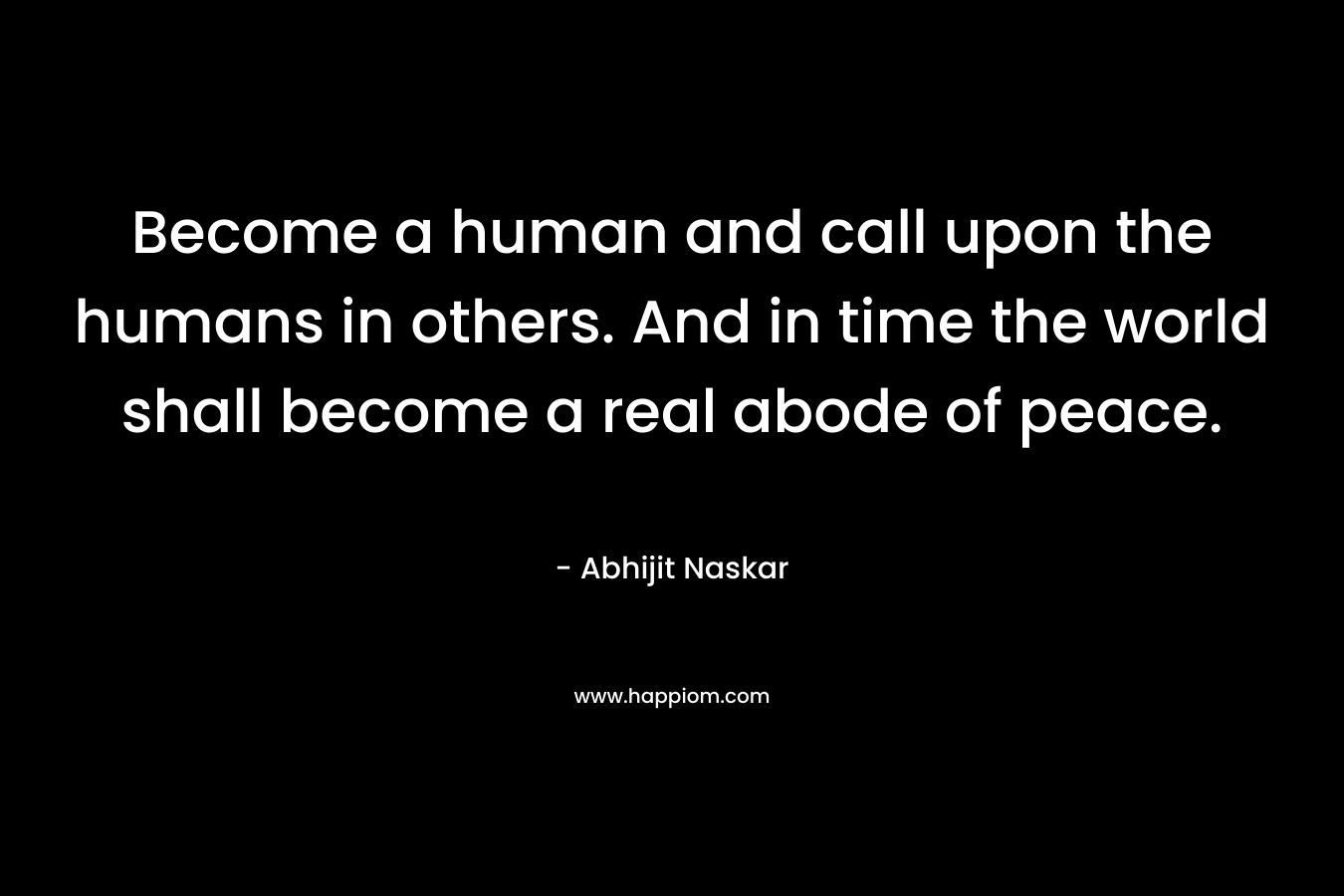 Become a human and call upon the humans in others. And in time the world shall become a real abode of peace.