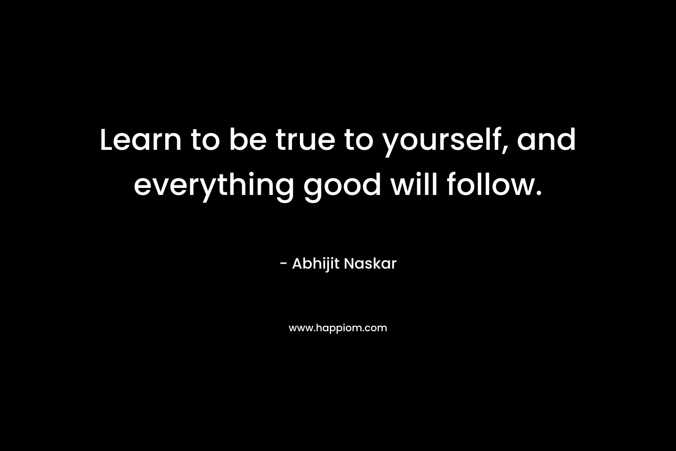 Learn to be true to yourself, and everything good will follow.
