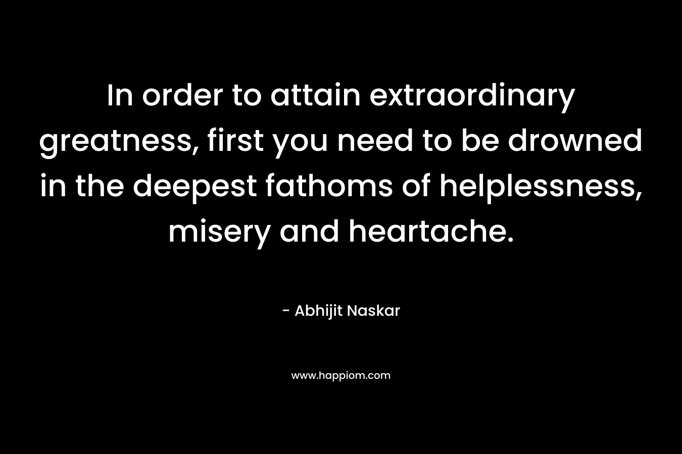 In order to attain extraordinary greatness, first you need to be drowned in the deepest fathoms of helplessness, misery and heartache. – Abhijit Naskar