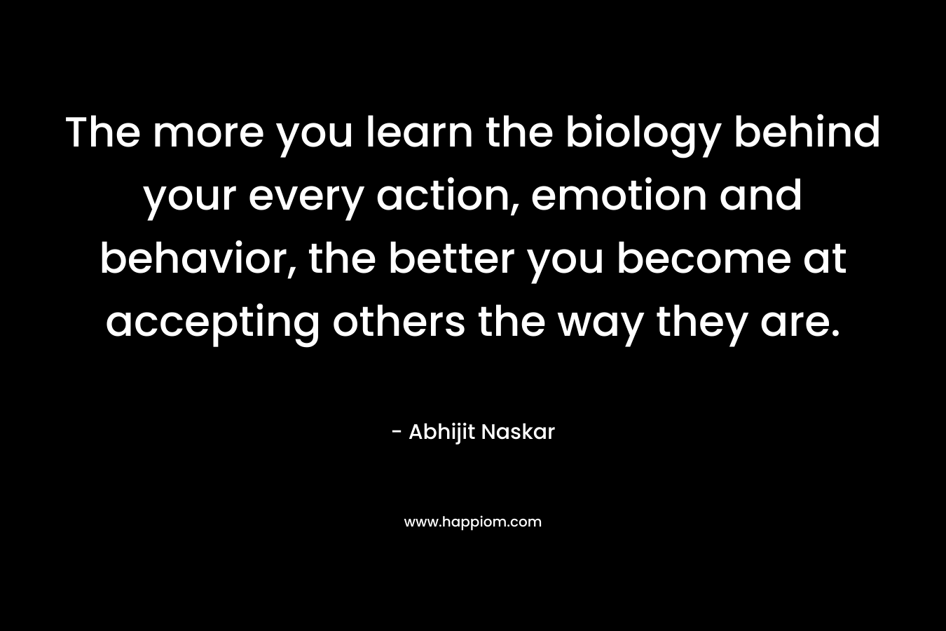The more you learn the biology behind your every action, emotion and behavior, the better you become at accepting others the way they are. – Abhijit Naskar
