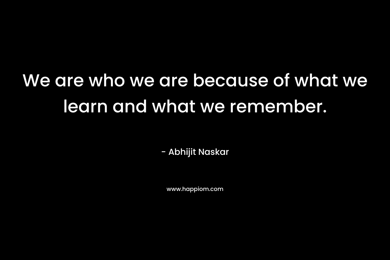 We are who we are because of what we learn and what we remember. – Abhijit Naskar