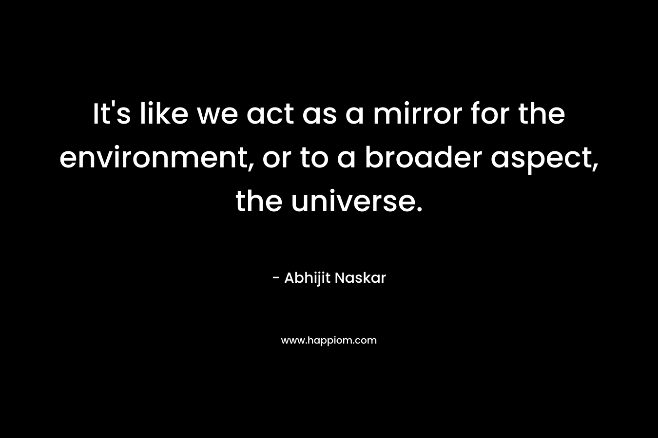 It’s like we act as a mirror for the environment, or to a broader aspect, the universe. – Abhijit Naskar