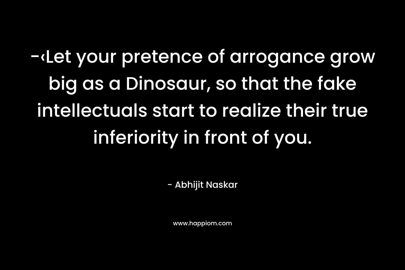 -‹Let your pretence of arrogance grow big as a Dinosaur, so that the fake intellectuals start to realize their true inferiority in front of you. – Abhijit Naskar