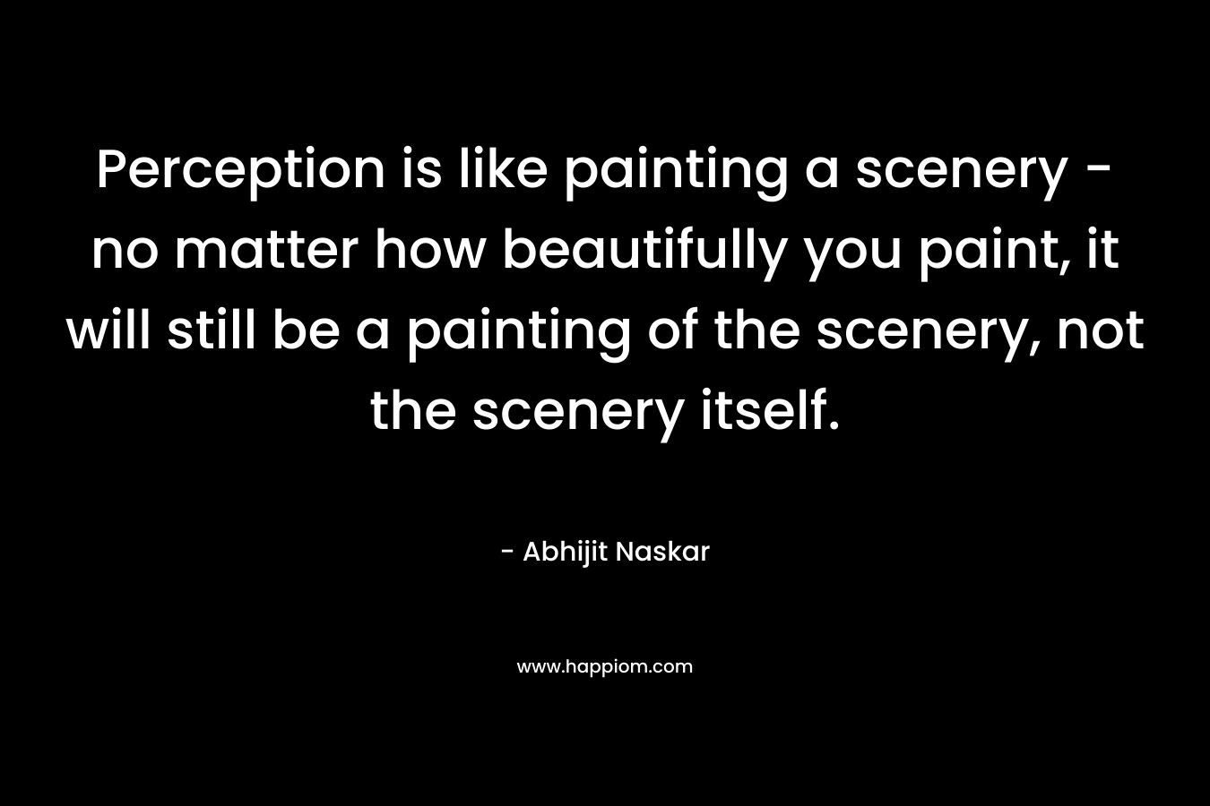 Perception is like painting a scenery - no matter how beautifully you paint, it will still be a painting of the scenery, not the scenery itself.